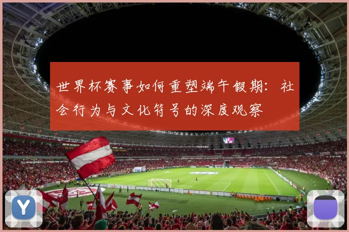 世界杯赛事如何重塑端午假期：社会行为与文化符号的深度观察