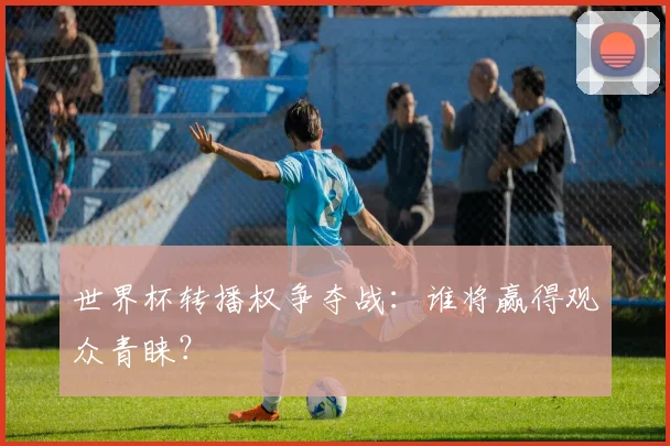 世界杯转播权争夺战：谁将赢得观众青睐？