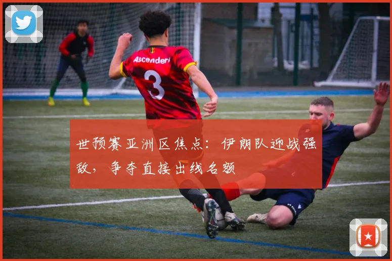 世预赛亚洲区焦点:伊朗队迎战强敌,争夺直接出线名额