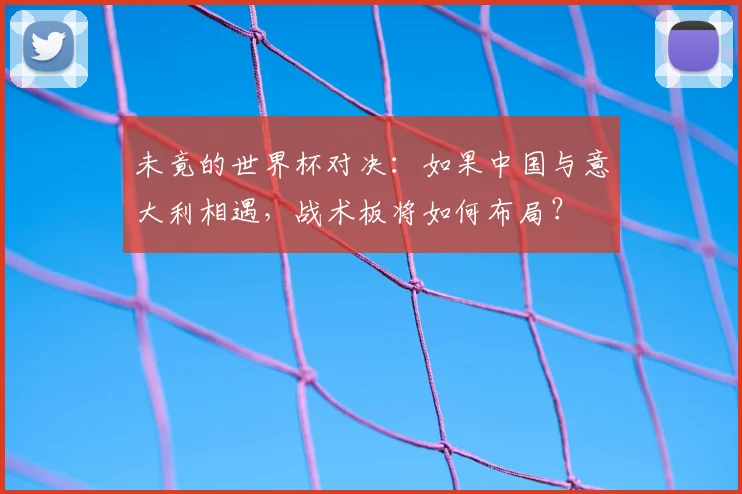 未竟的世界杯对决：如果中国与意大利相遇，战术板将如何布局？