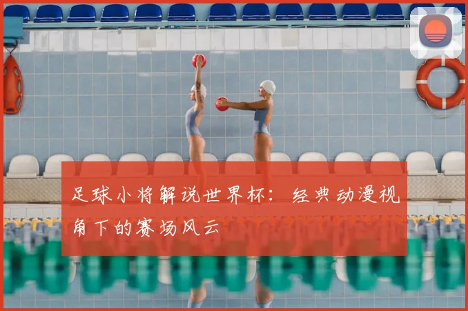 足球小将解说世界杯：经典动漫视角下的赛场风云