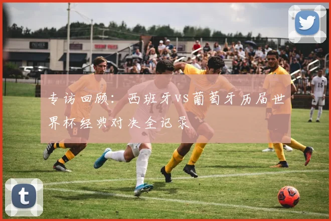 专访回顾：西班牙vs葡萄牙历届世界杯经典对决全记录