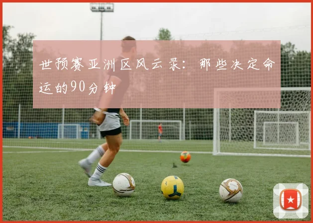 世预赛亚洲区风云录:那些决定命运的90分钟