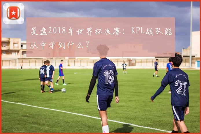 复盘2018年世界杯决赛：KPL战队能从中学到什么？