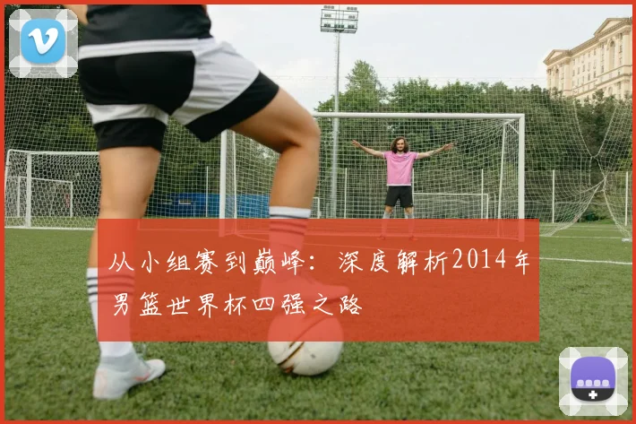 从小组赛到巅峰:深度解析2014年男篮世界杯四强之路