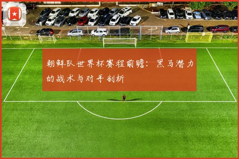 朝鲜队世界杯赛程前瞻：黑马潜力的战术与对手剖析