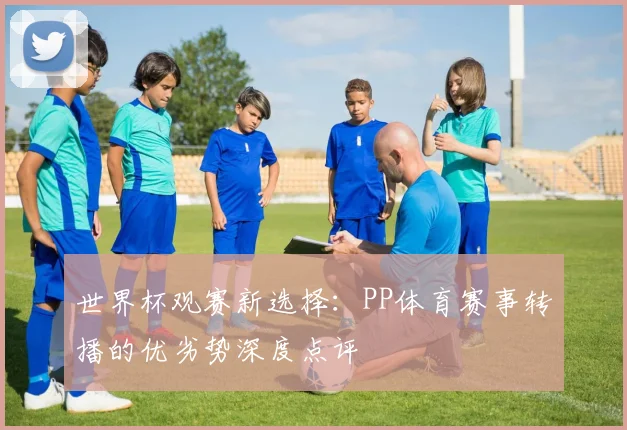 世界杯观赛新选择:PP体育赛事转播的优劣势深度点评