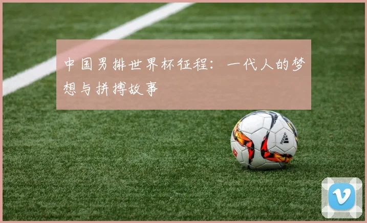 中国男排世界杯征程：一代人的梦想与拼搏故事