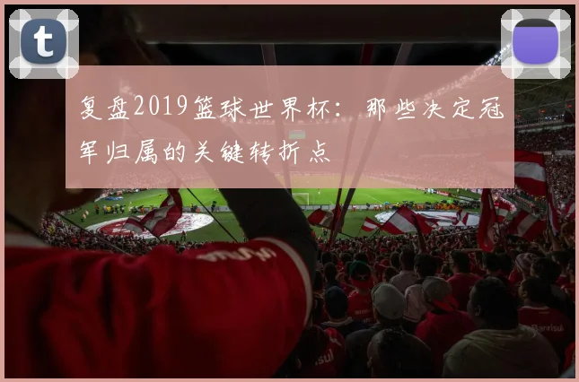 复盘2019篮球世界杯：那些决定冠军归属的关键转折点