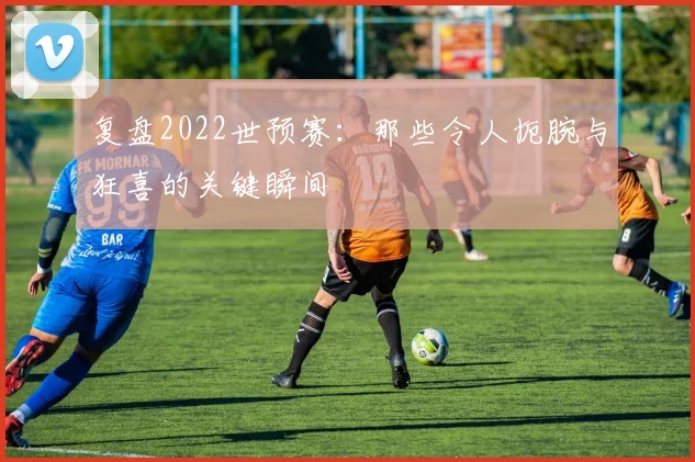 复盘2022世预赛：那些令人扼腕与狂喜的关键瞬间